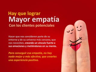 Hay que lograr 
Mayor empatía 
Con los clientes potenciales 
Hacer que nos consideren parte de su 
entorno y de su universo más cercano, que 
nos necesiten, creando un vínculo fuerte a 
sus emociones y metiéndonos en su mente. 
Para conseguir esa empatía, no hay 
nada mejor y más efectivo, que crearles 
una experiencia positiva. 
 