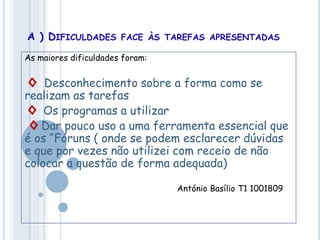 A ) DIFICULDADES FACE ÀS TAREFAS APRESENTADAS
As maiores dificuldades foram:
◊ Desconhecimento sobre a forma como se
realizam as tarefas
◊ Os programas a utilizar
◊ Dar pouco uso a uma ferramenta essencial que
é os “Fóruns ( onde se podem esclarecer dúvidas
e que por vezes não utilizei com receio de não
colocar a questão de forma adequada)
António Basílio T1 1001809
 