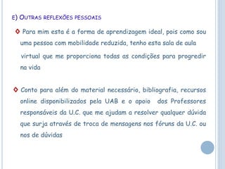 E) OUTRAS REFLEXÕES PESSOAIS
◊ Para mim esta é a forma de aprendizagem ideal, pois como sou
uma pessoa com mobilidade reduzida, tenho esta sala de aula
virtual que me proporciona todas as condições para progredir
na vida
◊ Conto para além do material necessário, bibliografia, recursos
online disponibilizados pela UAB e o apoio dos Professores
responsáveis da U.C. que me ajudam a resolver qualquer dúvida
que surja através de troca de mensagens nos fóruns da U.C. ou
nos de dúvidas
 