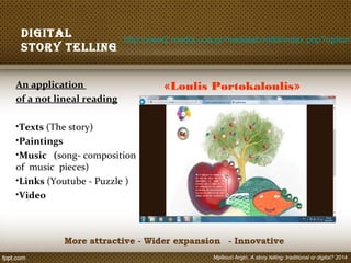 Digital
story telling
An application
of a not lineal reading
•Texts (The story)
•Paintings
•Music (song- composition
of music pieces)
•Links (Youtube - Puzzle )
•Video
http://www2.media.uoa.gr/medialab/milia/index.php?option=
«Loulis Portokaloulis»
Mpiliouri Argiri, A story telling: traditional or digital? 2014
 