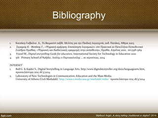 Bibliography
1. Κατσίκη-Γκίβαλου Α., Το θαυμαστό ταξίδι. Μελέτες για την Παιδική Λογοτεχνία, εκδ. Πατάκη, Αθήνα 2003
2. Σεραφείμ Κ.- Φεσάκης Γ., «Ψηφιακή αφήγηση: Επισκόπηση λογισμικών» στο Πρακτικά 2o Πανελλήνιο Εκπαιδευτικό
Συνέδριο Ημαθίας, «Ψηφιακές και διαδικτυακές εφαρμογές στην εκπαίδευση», Ημαθία, Απρίλιος 2010, σσ.1558-1569
3. Frazel M., Digital storytelling Guide for educators, International Society for Technology in Education 2010
4. 5th Primary School of Nafplio, Λούλης ο Πορτοκαλούλης … σε περιπέτειες, 2014
INTERNET
1. Bull G. & Kajder S., Digital Storytelling in Language Arts, http:/www.digitalstoryteller.org/docs/languagearts.htm,
προσπελάστηκε στις 18/3/2014.
2. Laboratory of New Technologies in Communication, Education and the Mass Media,
University of Athens (UoA Medialab) http://www2.media.uoa.gr/medialab/milia/ προσπελάστηκε στις 18/3/2014
Mpiliouri Argiri, A story telling: traditional or digital? 2014
 