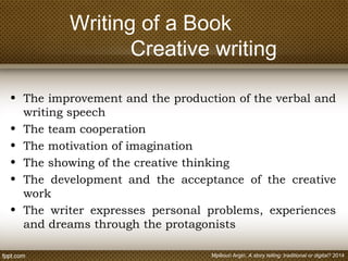 Writing of a Book
Creative writing
• The improvement and the production of the verbal and
writing speech
• The team cooperation
• The motivation of imagination
• The showing of the creative thinking
• The development and the acceptance of the creative
work
• The writer expresses personal problems, experiences
and dreams through the protagonists
Mpiliouri Argiri, A story telling: traditional or digital? 2014
 