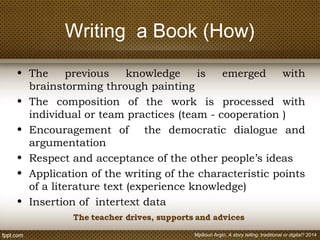 Writing a Book (How)
• The previous knowledge is emerged with
brainstorming through painting
• The composition of the work is processed with
individual or team practices (team - cooperation )
• Encouragement of the democratic dialogue and
argumentation
• Respect and acceptance of the other people’s ideas
• Application of the writing of the characteristic points
of a literature text (experience knowledge)
• Insertion of intertext data
Mpiliouri Argiri, A story telling: traditional or digital? 2014
 