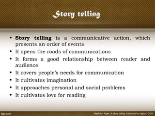 • Story telling is a communicative action, which
presents an order of events
• It opens the roads of communications
• It forms a good relationship between reader and
audience
• It covers people’s needs for communication
• It cultivates imagination
• It approaches personal and social problems
• It cultivates love for reading
Mpiliouri Argiri, A story telling: traditional or digital? 2014
 