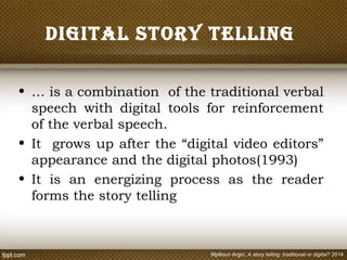 Digital story telling
• … is a combination of the traditional verbal
speech with digital tools for reinforcement
of the verbal speech.
• It grows up after the “digital video editors”
appearance and the digital photos(1993)
• It is an energizing process as the reader
forms the story telling
Mpiliouri Argiri, A story telling: traditional or digital? 2014
 