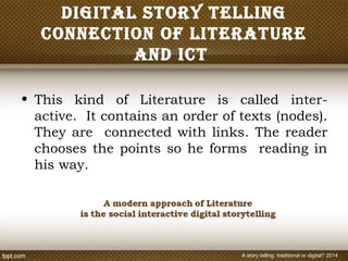 Digital story telling
ConneCtion of literature
anD iCt
• This kind of Literature is called inter-
active. It contains an order of texts (nodes).
They are connected with links. The reader
chooses the points so he forms reading in
his way.
A story telling: traditional or digital? 2014
 