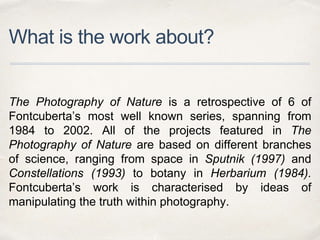 What is the work about?
The Photography of Nature is a retrospective of 6 of
Fontcuberta’s most well known series, spanning from
1984 to 2002. All of the projects featured in The
Photography of Nature are based on different branches
of science, ranging from space in Sputnik (1997) and
Constellations (1993) to botany in Herbarium (1984).
Fontcuberta’s work is characterised by ideas of
manipulating the truth within photography.
 