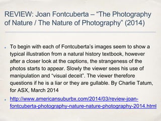 REVIEW: Joan Fontcuberta – “The Photography
of Nature / The Nature of Photography” (2014)
To begin with each of Fontcuberta’s images seem to show a
typical illustration from a natural history textbook, however
after a closer look at the captions, the strangeness of the
photos starts to appear. Slowly the viewer sees his use of
manipulation and “visual deceit”. The viewer therefore
questions if he is a liar or they are gullable. By Charlie Tatum,
for ASX, March 2014
http://www.americansuburbx.com/2014/03/review-joan-
fontcuberta-photography-nature-nature-photography-2014.html
 