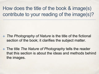 How does the title of the book & image(s)
contribute to your reading of the image(s)?
✤ The Photography of Nature is the title of the fictional
section of the book; it clarifies the subject matter.
✤ The title The Nature of Photography tells the reader
that this section is about the ideas and methods behind
the images.
 