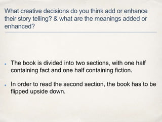 What creative decisions do you think add or enhance
their story telling? & what are the meanings added or
enhanced?
The book is divided into two sections, with one half
containing fact and one half containing fiction.
In order to read the second section, the book has to be
flipped upside down.
 