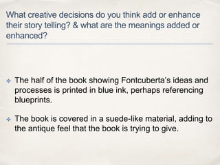 What creative decisions do you think add or enhance
their story telling? & what are the meanings added or
enhanced?
✤ The half of the book showing Fontcuberta’s ideas and
processes is printed in blue ink, perhaps referencing
blueprints.
✤ The book is covered in a suede-like material, adding to
the antique feel that the book is trying to give.
 