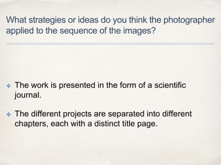 What strategies or ideas do you think the photographer
applied to the sequence of the images?
✤ The work is presented in the form of a scientific
journal.
✤ The different projects are separated into different
chapters, each with a distinct title page.
 
