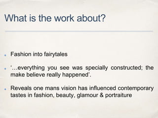 What is the work about?
Fashion into fairytales
‘…everything you see was specially constructed; the
make believe really happened’.
Reveals one mans vision has influenced contemporary
tastes in fashion, beauty, glamour & portraiture
 