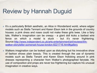Review by Hannah Duguid
✤ It’s a particularly British aesthetic, an Alice in Wonderland world, where edgier
models such as Stella Tennant and Karen Elson lark in the grounds of country
houses: a pink dress and roses could not make these girls twee. Like a fairy
tale, Walker’s imagination can be creepy - a giant doll kicks a barbed wire
fence on which a model is stuck - but it’s never frightening.
Source:http://www.independent.co.uk/arts-entertainment/art/reviews/tim-
walker-storyteller-somerset-house-london-8221716.html#gallery
✤ Walkers imagination can be looked upon as disturbing but his innovative show
of fashion shows plain beauty. This is created through the use of dynamic
models such as Stella Tenant and Karen Elson frolicking around in pink
dresses representing a character from Walker’s photographed fairytale. His
use of composition and props are never too frightening but capture his unusual
imagination in creative ways.
 