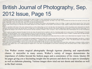 British Journal of Photography, Sep.
2012 Issue, Page 15
Tim Walker’s photography embraces meticulous planning and the vagaries of chance to create something that is truly otherworldly and magical.
“Fashion photography is the dream department of photography” writes Tim Walker in his forthcoming book, Tim Walker: Story Teller. Even the briefest look will show how true that is in his case, with
images of beds made of bones, hats made of jelly, rooms filled with sand and disembodied heads.
Born in 1970 Walker started out at Conde Nast, Where he created the Cecil Beaton before going to study photography at Exeter Art College. A couple of years later he moved to New York to assist
Richard Avedon, and by the age of 25 had shot his first fashion editorial for his former employer. He soon became a firm favourite at Vogue, regularly working with the British, Italian and American
editions.
Walker is a storyteller in both senses of the word, creating narratives as well as making things up, but it’s the latter that is the foreground here, with his long fashion stories referenced but not slavishly
reproduced. His pared down portraits also find their place, his straight shots of young eastenders and people dressed in folk costumes suggesting the importance of clothes beyond the fashion pages. It is a
nice approach that manages to show off both the wild inventiveness and sheer consistency of Walker’s vision- as he puts it, “Once I was honest about what I found beautiful, that was when I developed my
style.”
Walker’s quotes are regularly interspersed throughout the book and, along with spreads from his scrapbooks, make for a fascinating insight into his creative process. His 2009 photograph of Alexander
McQueen “with skull and cigarette” shows various permutations tried out in test shoots and sketches, for example, as well as the favoured final version. As Walker’s comments make clear again and again,
photography is a kind of alchemy for him, and although he plans his elaborate images, he is also open to serendipity.
“Sometimes when you’re taking a picture an extraordinary sense of luck and chance takes over and propels you to make pictures that you couldn’t in your wildest dreams have imagined,” he states. “This is
the magic of Photography.”
These texts are also backed up by a foreword by Kate Bush and a thoughtful introduction by Robin Muir, one-time picture editor of British Vogue. “While fashion photography, then and now, is rooted in
commerce and consumerism- the imperative to sell products as well as dreams – a significant narrative strand has marked it out since infancy,” he writes. “The editorial spreads of the modern fashion
magazine have allowed the photographer to construct fictive worlds which, unfold, page-after-page, like series of stills from unrealised films.”
“In this respect and in particular to Walker’ mise-en-scene the roll calls is that of the film set: hair and make-up artists, fashion stylists and costume fitters, model makers, set designers, builders, producers
and painters, prop suppliers and a cast of models playing out imagined roles. At the center is the photographer as movie director, harnessing creative and technical talents to make a singular picture, a
harmonious whole.”
Tim Walker creates magical photography through rigorous planning and unpredictable
chance. A storyteller in many senses, Walker’s variety of images demonstrates the
importance of clothes beyond the fashion pages and a consistency of his vision. Quotes fill
his pages giving you a fascinating insight into his process and shows he is open to serendipity
as well as elaborate planning. Various images show tried out test shoots and sketches as well
as the final version.
 