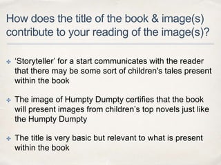 How does the title of the book & image(s)
contribute to your reading of the image(s)?
✤ ‘Storyteller’ for a start communicates with the reader
that there may be some sort of children's tales present
within the book
✤ The image of Humpty Dumpty certifies that the book
will present images from children’s top novels just like
the Humpty Dumpty
✤ The title is very basic but relevant to what is present
within the book
 