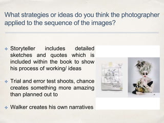 What strategies or ideas do you think the photographer
applied to the sequence of the images?
✤ Storyteller includes detailed
sketches and quotes which is
included within the book to show
his process of working/ ideas
✤ Trial and error test shoots, chance
creates something more amazing
than planned out to
✤ Walker creates his own narratives
 