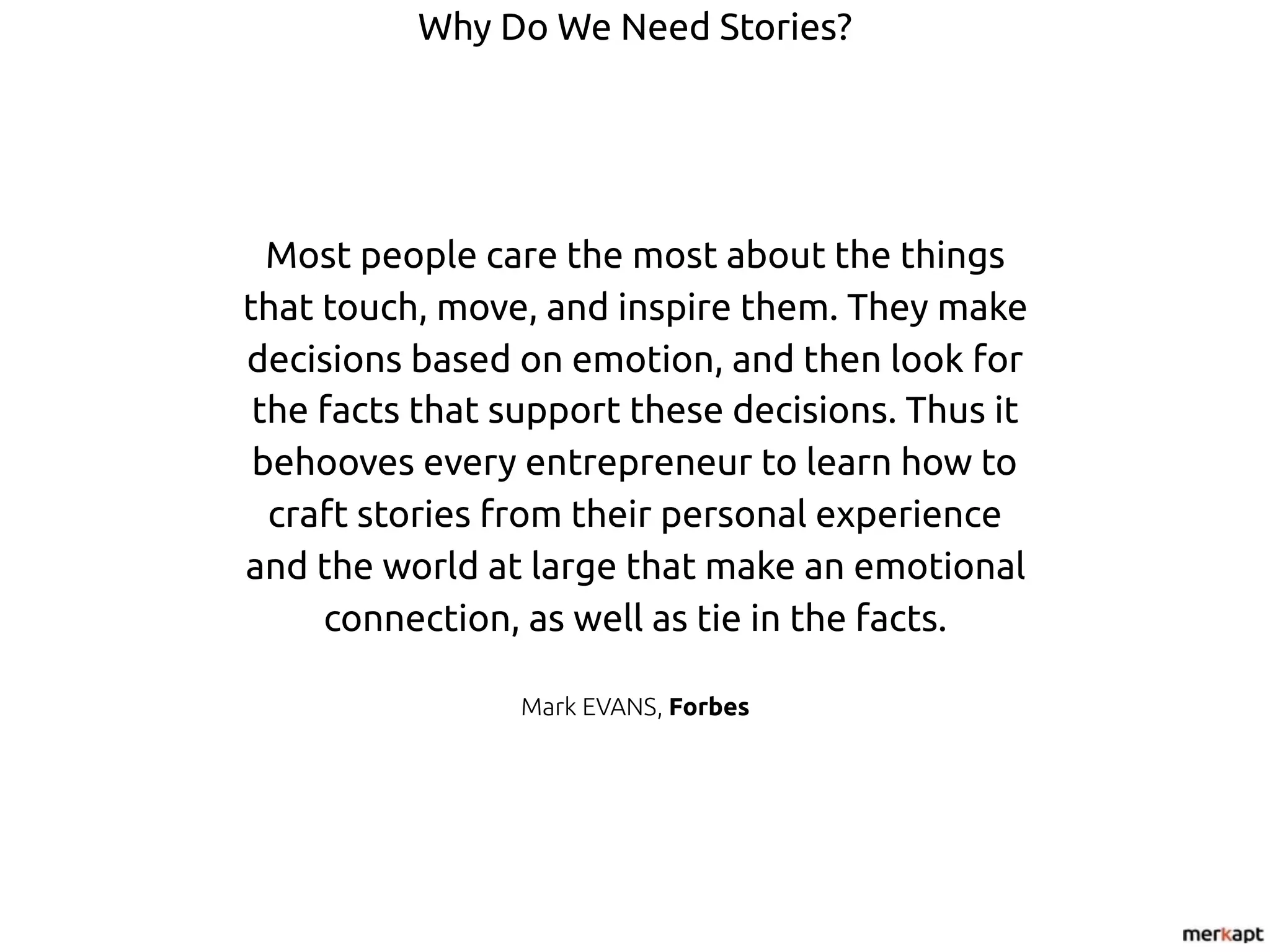 Most people care the most about the things
that touch, move, and inspire them. They make
decisions based on emotion, and then look for
the facts that support these decisions. Thus it
behooves every entrepreneur to learn how to
craft stories from their personal experience
and the world at large that make an emotional
connection, as well as tie in the facts.
Mark EVANS, Forbes
Why Do We Need Stories?
 