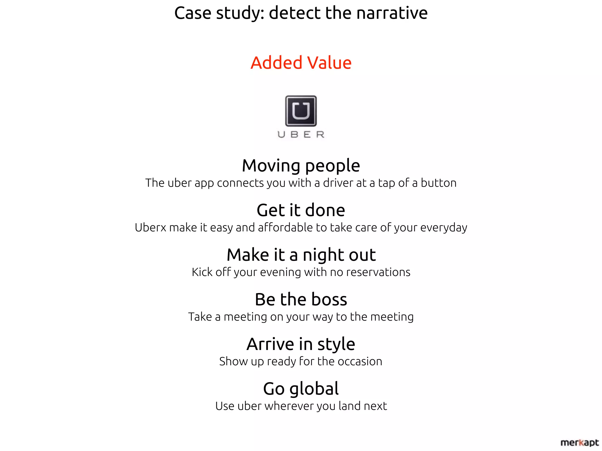 Case study: detect the narrative
Added Value
Moving people
The uber app connects you with a driver at a tap of a button
Get it done
Uberx make it easy and affordable to take care of your everyday
Make it a night out
Kick off your evening with no reservations
Be the boss
Take a meeting on your way to the meeting
Arrive in style
Show up ready for the occasion
Go global
Use uber wherever you land next
 