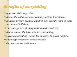 Improves listening skills.
Raises the enthusiasm for reading texts to find stories.
Initiates writing because children will quickly want to write
stories and tell them.
Encourage use of imagination and creativity
Really attract the boys who love the acting.
Gives a motivating reason for children to speak English.
Encourage cooperation between students
Encourage active participation
 