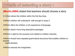 (Martin,2004) stated that teachers should choose a story
 Which attract the children within the first few lines.
Which children will understand well enough to enjoy it.
Which offers the children a rich experience of language .
Which doesn’t have long descriptive passages.
Which is right for the occasion and related to children interests.
Which should have repeated grammatical structures that enables children to
acquire
useful phrases.
Which exercise the imagination.
 