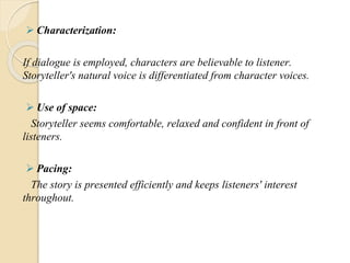  Characterization:
If dialogue is employed, characters are believable to listener.
Storyteller's natural voice is differentiated from character voices.
 Use of space:
Storyteller seems comfortable, relaxed and confident in front of
listeners.
 Pacing:
The story is presented efficiently and keeps listeners' interest
throughout.
 