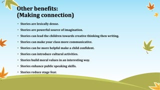 Other benefits:
(Making connection)
• Stories are lexically dense.
• Stories are powerful source of imagination.
• Stories can lead the children towards creative thinking then writing.
• Stories can make your class more communicative.
• Stories can be more helpful make a child confident.
• Stories can introduce cultural activities.
• Stories build moral values in an interesting way.
• Stories enhance public speaking skills.
• Stories reduce stage fear.
 