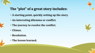 The “plot” of a great story includes:
• A starting point, quickly setting up the story.
• An interesting dilemma or conflict.
• The journey to resolve the conflict.
• Climax.
• Resolution.
• The lesson learned.
 