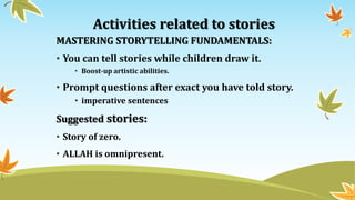 Activities related to stories
MASTERING STORYTELLING FUNDAMENTALS:
• You can tell stories while children draw it.
• Boost-up artistic abilities.
• Prompt questions after exact you have told story.
• imperative sentences
Suggested stories:
• Story of zero.
• ALLAH is omnipresent.
 