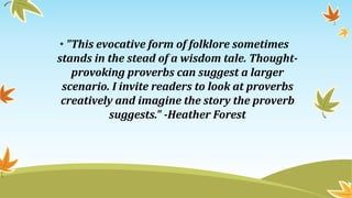 • "This evocative form of folklore sometimes
stands in the stead of a wisdom tale. Thought-
provoking proverbs can suggest a larger
scenario. I invite readers to look at proverbs
creatively and imagine the story the proverb
suggests." -Heather Forest
 