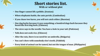 Short stories list.
With or without plot
• One finger cannot lift a pebble. (Iranian)
• When elephants battle, the ants perish. (Cambodian)
• If you chase two hares, you will not catch either. (Russian)
• One dog barks because it sees something; a hundred dogs bark because they
heard the first dog bark. (Chinese)
• The sieve says to the needle: You have a hole in your tail. (Pakistan)
• Talk does not cook rice. (Chinese)
• After the rain, there is no need for an umbrella. (Bulgaria)
• You can't chew with somebody else's teeth. (Yiddish)
• Every kind of animal can be tamed, but not the tongue of man. (Philippine)
 
