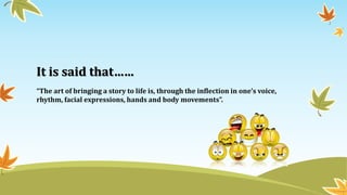It is said that……
“The art of bringing a story to life is, through the inflection in one’s voice,
rhythm, facial expressions, hands and body movements”.
 