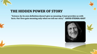 THE HIDDEN POWER OF STORY
“Science, by its own definition doesn’t give us meaning. It just provides us with
facts. Our lives gain meaning only when we tell our story”. -DAVID STEINDL-RAST
 