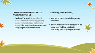 CAMBRIDGE UNIVERSITY PRESS’
WEBINAR CATCH-UP
• Herbert Puchta ( September 4,
2015- webinar recording, young
learners, Cambridge University
press) discusses the importance of
story in pre-school children.
According to Dr. Herbert,
• stories are so essential to young
learners.
• There are numerous reasons to be
used storytelling strategic
teaching, specially in pre-school.
 