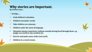 Why stories are Important.
Dr. Herbert says…
• It helps…,
 Grab children’s attention.
 Children encounter words.
 Take children on a journey.
 Children make the most of language.
 Stimulate intense experience without actually having lived through them. e.g
jungle, sea world or any accident etc.
 Survive and make sense of the real world.
 Children in a social senses.
 