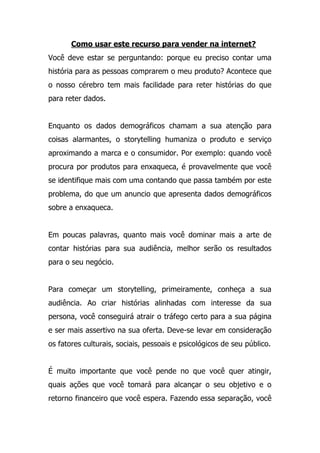 Como usar este recurso para vender na internet?
Você deve estar se perguntando: porque eu preciso contar uma
história para as pessoas comprarem o meu produto? Acontece que
o nosso cérebro tem mais facilidade para reter histórias do que
para reter dados.
Enquanto os dados demográficos chamam a sua atenção para
coisas alarmantes, o storytelling humaniza o produto e serviço
aproximando a marca e o consumidor. Por exemplo: quando você
procura por produtos para enxaqueca, é provavelmente que você
se identifique mais com uma contando que passa também por este
problema, do que um anuncio que apresenta dados demográficos
sobre a enxaqueca.
Em poucas palavras, quanto mais você dominar mais a arte de
contar histórias para sua audiência, melhor serão os resultados
para o seu negócio.
Para começar um storytelling, primeiramente, conheça a sua
audiência. Ao criar histórias alinhadas com interesse da sua
persona, você conseguirá atrair o tráfego certo para a sua página
e ser mais assertivo na sua oferta. Deve-se levar em consideração
os fatores culturais, sociais, pessoais e psicológicos de seu público.
É muito importante que você pende no que você quer atingir,
quais ações que você tomará para alcançar o seu objetivo e o
retorno financeiro que você espera. Fazendo essa separação, você
 