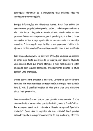 conseguirá identificar se o storytelling está gerando lides ou
vendas para o seu negócio.
Busque informações em diferentes fontes. Para falar sobre um
assunto com propriedade é preciso saber o máximo possível sobre
ele. Leia livros, blogposts e assista vídeos relacionados ao seu
produto. Converse com pessoas, participe de grupos sobre o tema
nas redes sociais e veja quais são as dúvidas mais comuns dos
usuários. E tudo aquilo que facilitar o seu processo criativo e te
ajudar a contar uma história que faça sentido para a sua audiência.
Crie títulos chamativos. Na internet, 79% dos usuários só passam
os olhos pelo texto ao invés de ler palavra por palavra. Quando
você cria um título que chama atenção, é mais fácil manter o leitor
engajado com aquele conteúdo, principalmente quando o título
contem uma promessa.
Utilize dados para embasar a sua fala. Lembra-se que o cérebro
humano tem mais facilidade de reter histórias do que reter dados?
Pois é. Mas é possível integrar os dois para criar uma narrativa
ainda mais persuasiva.
Conte a sua história em etapas para prender o seu ouvinte. É bom
que você crie uma narrativa que tenha inicio, meio e fim definidos.
Por exemplo: você está contando a história de quem? Qual é o
contexto? Quais são os agentes da sua história? Você precisa
entender também os questionamentos da sua audiência, oferecer
 