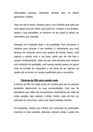 informações precisas, solucionar dúvidas para só depois
apresentar a oferta.
Faça um call to action. Explique para o seu visitante qual ação que
você espera que ele realize, que pode ser: comprar o seu produto,
assinar a sua newsletter, se inscrever no seu canal ou deixar um
comentário, por exemplo.
Entregue um conteúdo único e de qualidade. Para convencer o
visitante para comprar o seu produto, é interessante que você
ofereça um conteúdo como uma espécie de brinde. Assim, você
captura o usuário para a sua base, ainda que ele não faça a
compra imediatamente. Cada vez que você alimenta esse visitante
com conteúdo de qualidade, você avança aquela pessoa um pouco
mais na jornada do comprador e ela deixa de ser apenas um
acesso até se tornar um usuário qualificado para a sua oferta.
Técnicas de PNL para vender mais
A técnica de PNL foi criada como um modelo para que as pessoas
pudessem desenvolver as suas personalidades. Com isso foi
descoberto que todos nós armazenamos experiências por meio da
visão, audição, tato, paladar e olfato. Porém, cada um tem um
jeito para se comunicar e para criar esses modelos mentais.
Em pesquisas, mostra que o Brasil vem crescendo em proporções
enormes no meio varejista. Ademais, revelam, ainda, o poder dos
 