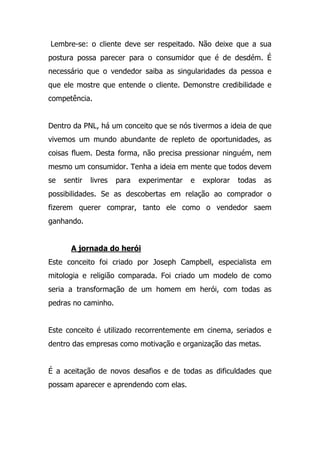 Lembre-se: o cliente deve ser respeitado. Não deixe que a sua
postura possa parecer para o consumidor que é de desdém. É
necessário que o vendedor saiba as singularidades da pessoa e
que ele mostre que entende o cliente. Demonstre credibilidade e
competência.
Dentro da PNL, há um conceito que se nós tivermos a ideia de que
vivemos um mundo abundante de repleto de oportunidades, as
coisas fluem. Desta forma, não precisa pressionar ninguém, nem
mesmo um consumidor. Tenha a ideia em mente que todos devem
se sentir livres para experimentar e explorar todas as
possibilidades. Se as descobertas em relação ao comprador o
fizerem querer comprar, tanto ele como o vendedor saem
ganhando.
A jornada do herói
Este conceito foi criado por Joseph Campbell, especialista em
mitologia e religião comparada. Foi criado um modelo de como
seria a transformação de um homem em herói, com todas as
pedras no caminho.
Este conceito é utilizado recorrentemente em cinema, seriados e
dentro das empresas como motivação e organização das metas.
É a aceitação de novos desafios e de todas as dificuldades que
possam aparecer e aprendendo com elas.
 