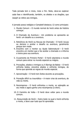 Toda jornada tem o inicio, meio e fim. Nisto, deve-se explorar
cada fase e identificando, também, os aliados e os dragões, que
Joseph se refere aos inimigos.
A jornada possui estágios e Campbell destacou 12 como principais:
1. Mundo Comum – O mundo normal do herói antes da história
começar.
2. O Chamado da Aventura – Um problema se apresenta ao
herói: um desafio ou a aventura.
3. Reticência do Herói ou Recusa do Chamado – O herói recusa
ou demora a aceitar o desafio ou aventura, geralmente
porque tem medo.
4. Encontro com o mentor ou Ajuda Sobrenatural – O herói
encontra um mentor que o faz aceitar o chamado e o informa
e treina para sua aventura.
5. Cruzamento do Primeiro Portal – O herói abandona o mundo
comum para entrar no mundo especial ou mágico.
6. Provações, aliados e inimigos ou A Barriga da Baleia – O herói
enfrenta testes, encontra aliados e enfrenta inimigos, de
forma que aprende as regras do mundo especial.
7. Aproximação – O herói tem êxitos durante as provações.
8. Provação difícil ou traumática – A maior crise da aventura, de
vida ou morte.
9. Recompensa – O herói enfrentou a morte, se sobrepõe ao
seu medo e agora ganha uma recompensa (o elixir).
10. O Caminho de Volta – O herói deve voltar para o mundo
comum.
11. Ressurreição do Herói – Outro teste no qual o herói enfrenta
a morte, e deve usar tudo que foi aprendido.
 