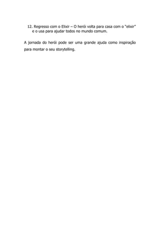 12. Regresso com o Elixir – O herói volta para casa com o “elixir”
e o usa para ajudar todos no mundo comum.
A jornada do herói pode ser uma grande ajuda como inspiração
para montar o seu storytelling.
 