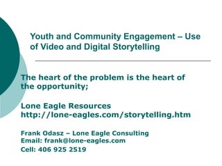 Youth and Community Engagement – Use
of Video and Digital Storytelling
The heart of the problem is the heart of
the opportunity;
Lone Eagle Resources
http://lone-eagles.com/storytelling.htm
Frank Odasz – Lone Eagle Consulting
Email: frank@lone-eagles.com
Cell: 406 925 2519
 