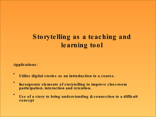 Storytelling as a teaching and learning tool Applications:   Utilize digital stories as an introduction to a course.  Incorporate elements of storytelling to improve classroom participation, interaction and retention.  Use of a story to bring understanding & connection to a difficult concept 