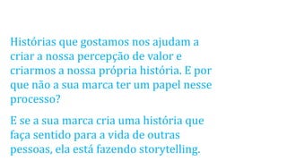 Histórias que gostamos nos ajudam a
criar a nossa percepção de valor e
criarmos a nossa própria história. E por
que não a sua marca ter um papel nesse
processo?
E se a sua marca cria uma história que
faça sentido para a vida de outras
pessoas, ela está fazendo storytelling.
 