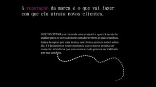 A reputação da marca é o que vai fazer
com que ela atraia novos clientes.
O ECOSSISTEMA em torno de uma marca é o que irá servir de
análise para os consumidores amadurecerem as suas escolhas.
Antes de optar por uma marca, um cliente procura saber sobre
ela. E é justamente nesse momento que a marca precisa ser
coerente. A história que uma marca conta precisa ser validada
por sua conduta.
 