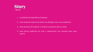1. a essência da experiência humana;
2. uma maneira natural de inciar um diálogo com a sua audiência;
3. uma maneira de inspirar e motivar as pessoas para a ação;
4. uma forma poderosa de criar e desenvolver um conceito para uma
marca.
/ˈstɔːri/
 