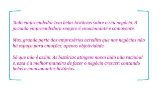 Todo empreendedor tem belas histórias sobre o seu negócio. A
jornada empreendedora sempre é emocionante e comovente.
Mas, grande parte dos empresários acredita que nos negócios não
há espaço para emoções, apenas objetividade.
Só que não é assim. As histórias atingem nosso lado não racional
e, essa é a melhor maneira de fazer o negócio crescer: contando
belas e emocionantes histórias.
 
