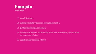 1. ato de deslocar;
2. agitação popular (alvoroço, comoção, tumulto);
3. perturbação moral (comoção);
4. conjunto de reações, variáveis na duração e intensidade, que ocorrem
no corpo e no cérebro;
5. estado emotivo intenso e breve.
/emoˈsɜ̃w/
 