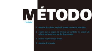 /ˈmɛtodu/
1. maneira de ordenar a ação de acordo com certos princípios;
2. ordem que se segue na procura da verdade, no estudo da
ciência, para procurar um fim determinado;
3. técnica ou processo de ensino;
4. maneira de proceder.
 