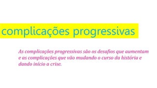 complicações progressivas
As complicações progressivas são os desafios que aumentam
e as complicações que vão mudando o curso da história e
dando início a crise.
 